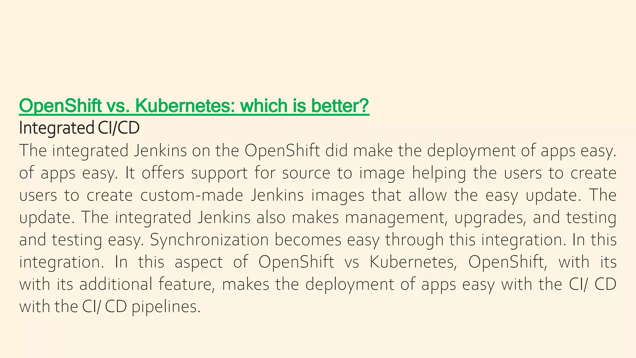 OpenShift vs. Kubernetes: which is better?
IntegratedCI/CD
The integrated Jenkins on the OpenShift did make the deployment of apps easy.
of apps easy. It offers support for source to image helping the users to create
users to create custom-made Jenkins images that allow the easy update. The
update. The integrated Jenkins also makes management, upgrades, and testing
and testing easy. Synchronization becomes easy through this integration. In this
integration. In this aspect of OpenShift vs Kubernetes, OpenShift, with its
with its additional feature, makes the deployment of apps easy with the CI/ CD
with the CI/ CD pipelines.
 