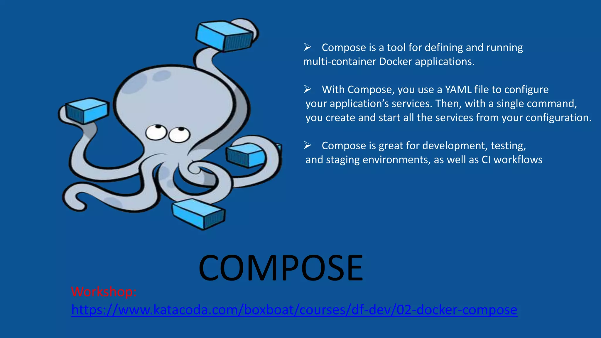 COMPOSE
https://www.katacoda.com/boxboat/courses/df-dev/02-docker-compose
Workshop:
 Compose is a tool for defining and running
multi-container Docker applications.
 With Compose, you use a YAML file to configure
your application’s services. Then, with a single command,
you create and start all the services from your configuration.
 Compose is great for development, testing,
and staging environments, as well as CI workflows
 