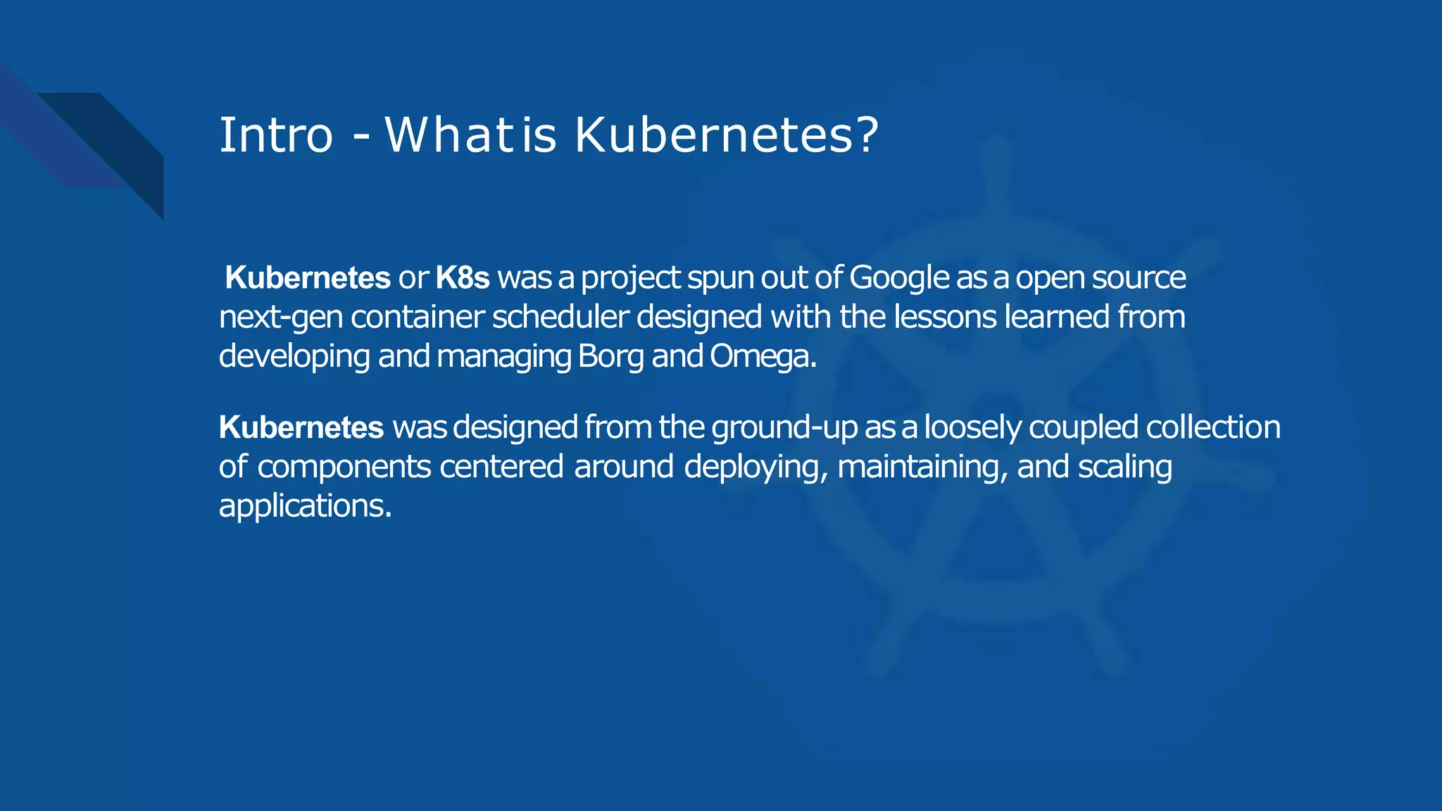 Intro - Whatis Kubernetes?
Kubernetes or K8s wasaproject spunout of Googleasaopensource
next-gen container scheduler designed with the lessons learned from
developing andmanagingBorg andOmega.
Kubernetes wasdesignedfromtheground-upasalooselycoupled collection
of components centered around deploying, maintaining, and scaling
applications.
 