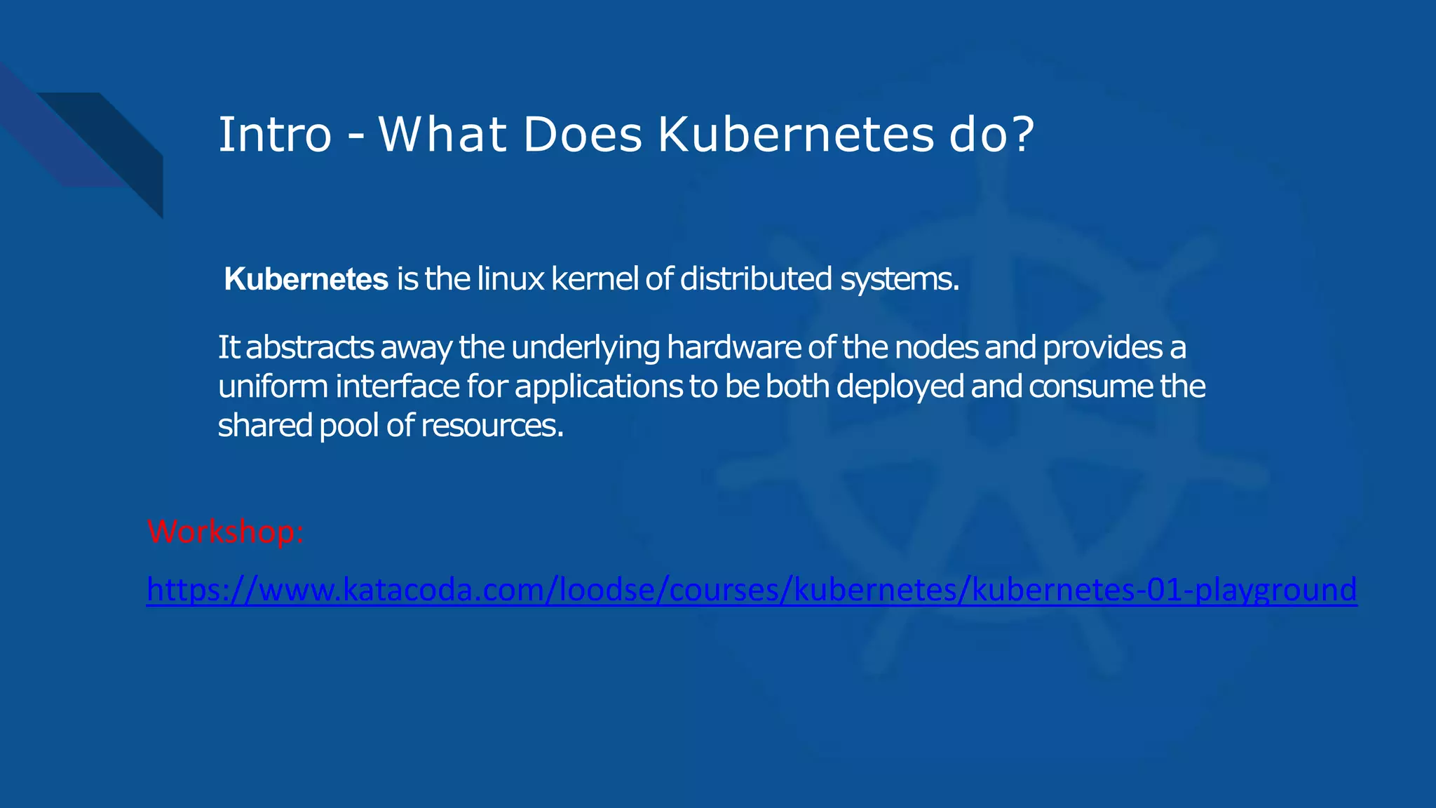 Intro - What Does Kubernetes do?
Kubernetes isthelinuxkernelof distributed systems.
Itabstractsawaytheunderlyinghardwareof thenodesandprovides a
uniform interface for applicationsto bebothdeployedandconsumethe
sharedpool of resources.
https://www.katacoda.com/loodse/courses/kubernetes/kubernetes-01-playground
Workshop:
 