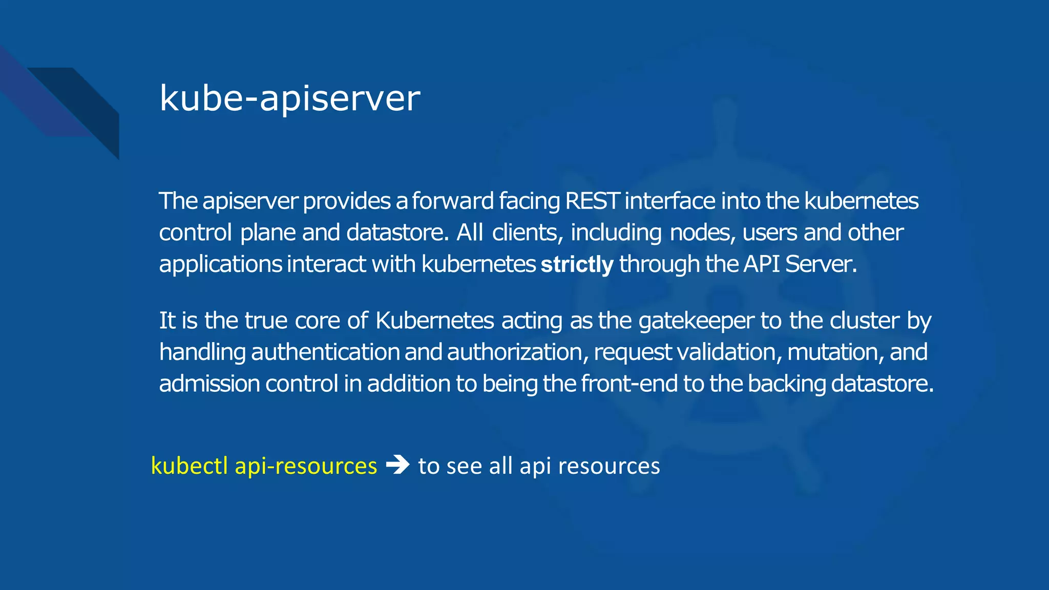 kube-apiserver
Theapiserverprovides aforward facingRESTinterface into thekubernetes
control plane and datastore. All clients, including nodes, users and other
applicationsinteract with kubernetes strictly through theAPI Server.
It is the true core of Kubernetes acting as the gatekeeper to the cluster by
handlingauthenticationandauthorization,requestvalidation,mutation, and
admission control in addition to beingthefront-end to thebackingdatastore.
kubectl api-resources  to see all api resources
 