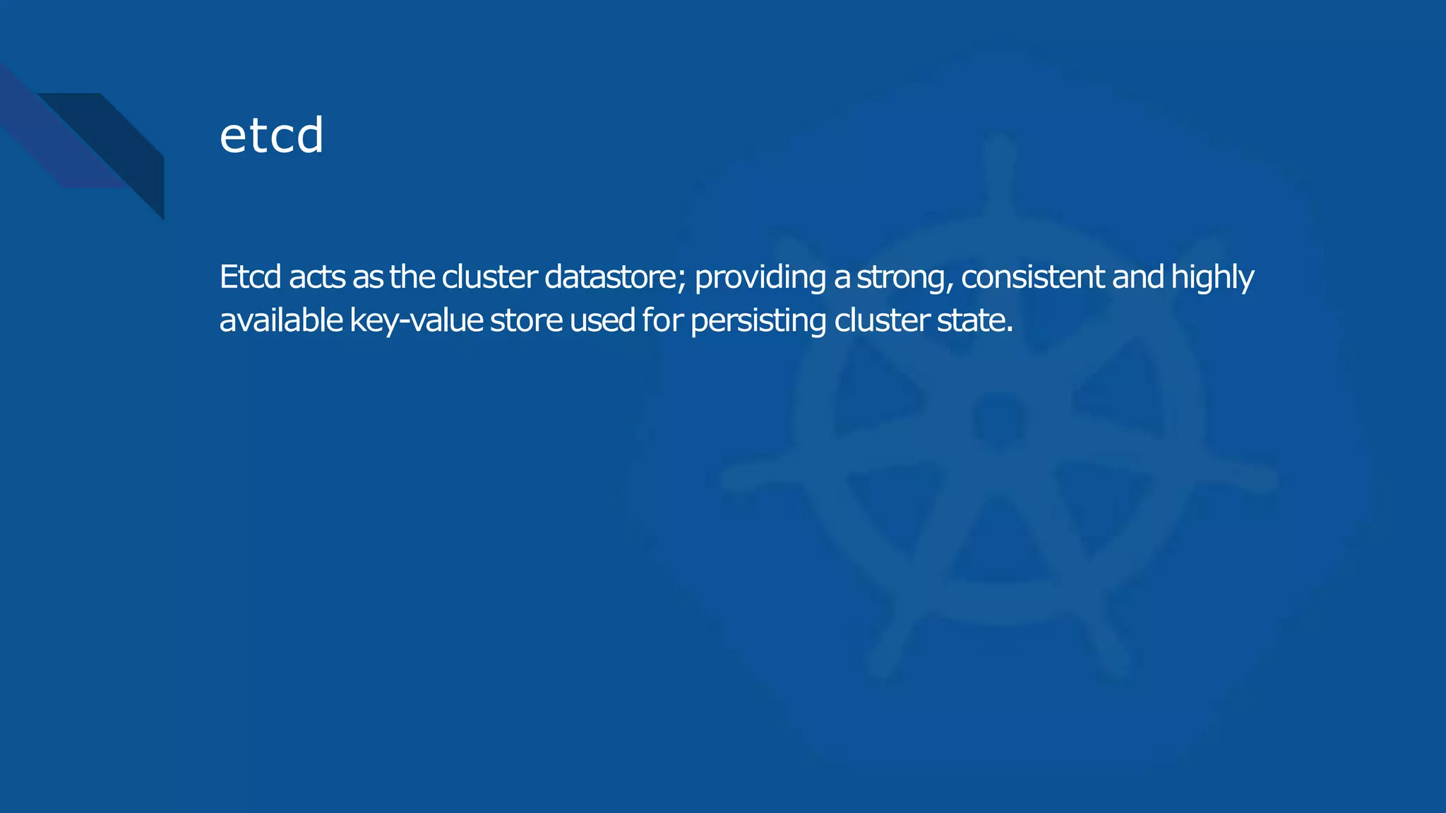 etcd
Etcd actsasthecluster datastore;providing astrong,consistent andhighly
availablekey-valuestoreusedfor persisting cluster state.
 