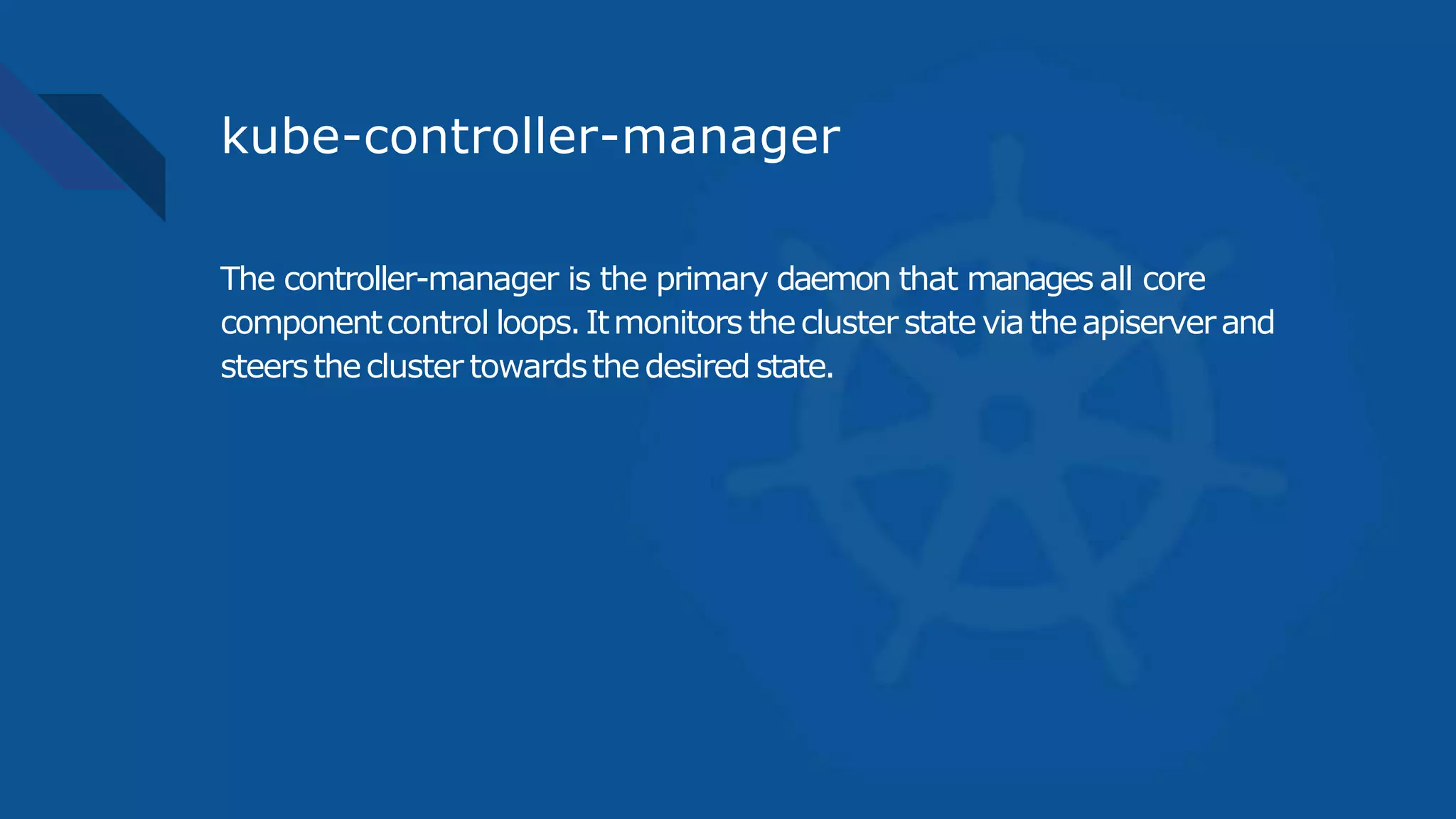 kube-controller-manager
The controller-manager is the primary daemon that manages all core
componentcontrol loops.Itmonitorsthecluster state viatheapiserverand
steersthecluster towardsthedesired state.
 