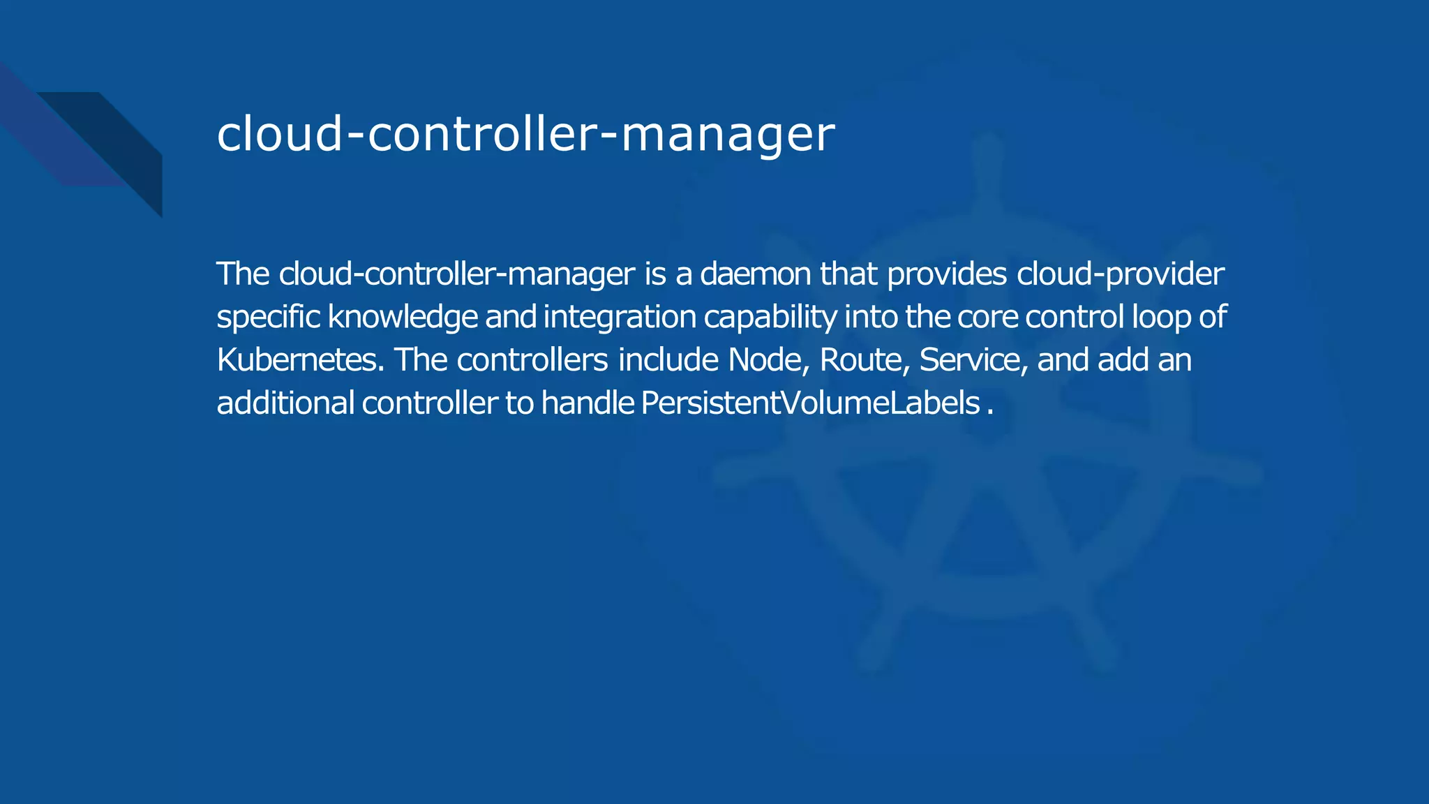 cloud-controller-manager
The cloud-controller-manager is a daemon that provides cloud-provider
specific knowledge andintegration capabilityinto thecorecontrol loop of
Kubernetes. The controllers include Node, Route, Service, and add an
additional controller to handlePersistentVolumeLabels.
 