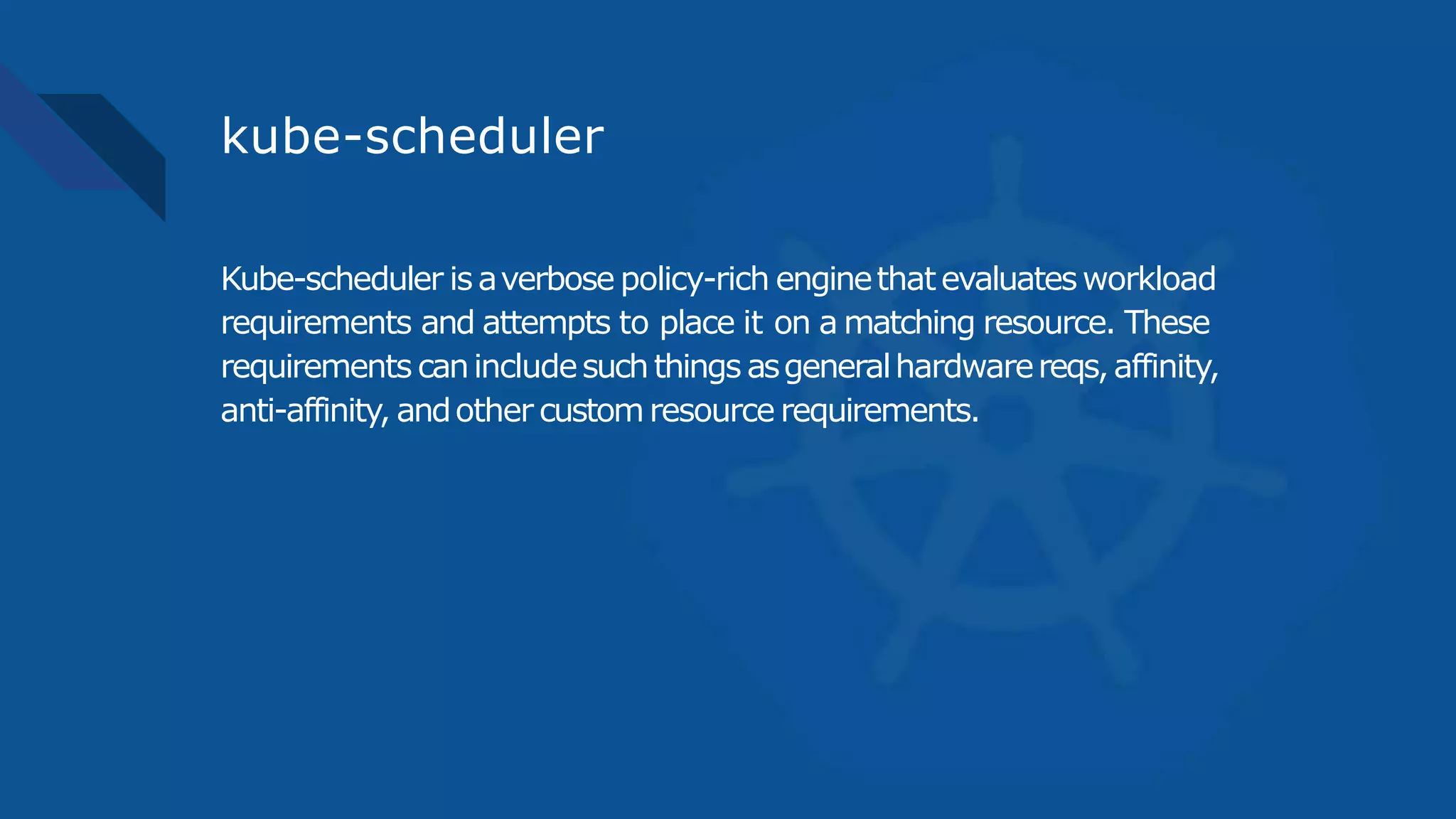 kube-scheduler
Kube-scheduler isaverbose policy-rich enginethatevaluatesworkload
requirements and attempts to place it on a matching resource. These
requirements canincludesuchthings asgeneralhardwarereqs,affinity,
anti-affinity, andother customresource requirements.
 