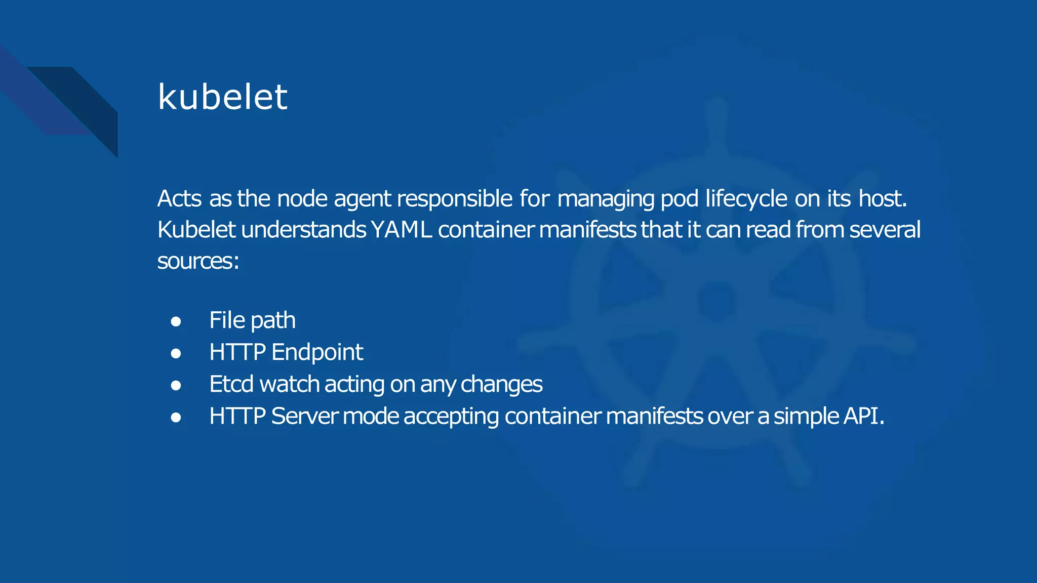 kubelet
Acts as the node agent responsible for managing pod lifecycle on its host.
Kubelet understandsYAML containermanifeststhatit canreadfromseveral
sources:
● File path
● HTTP Endpoint
● Etcd watchacting onanychanges
● HTTP Servermodeaccepting containermanifestsoverasimpleAPI.
 