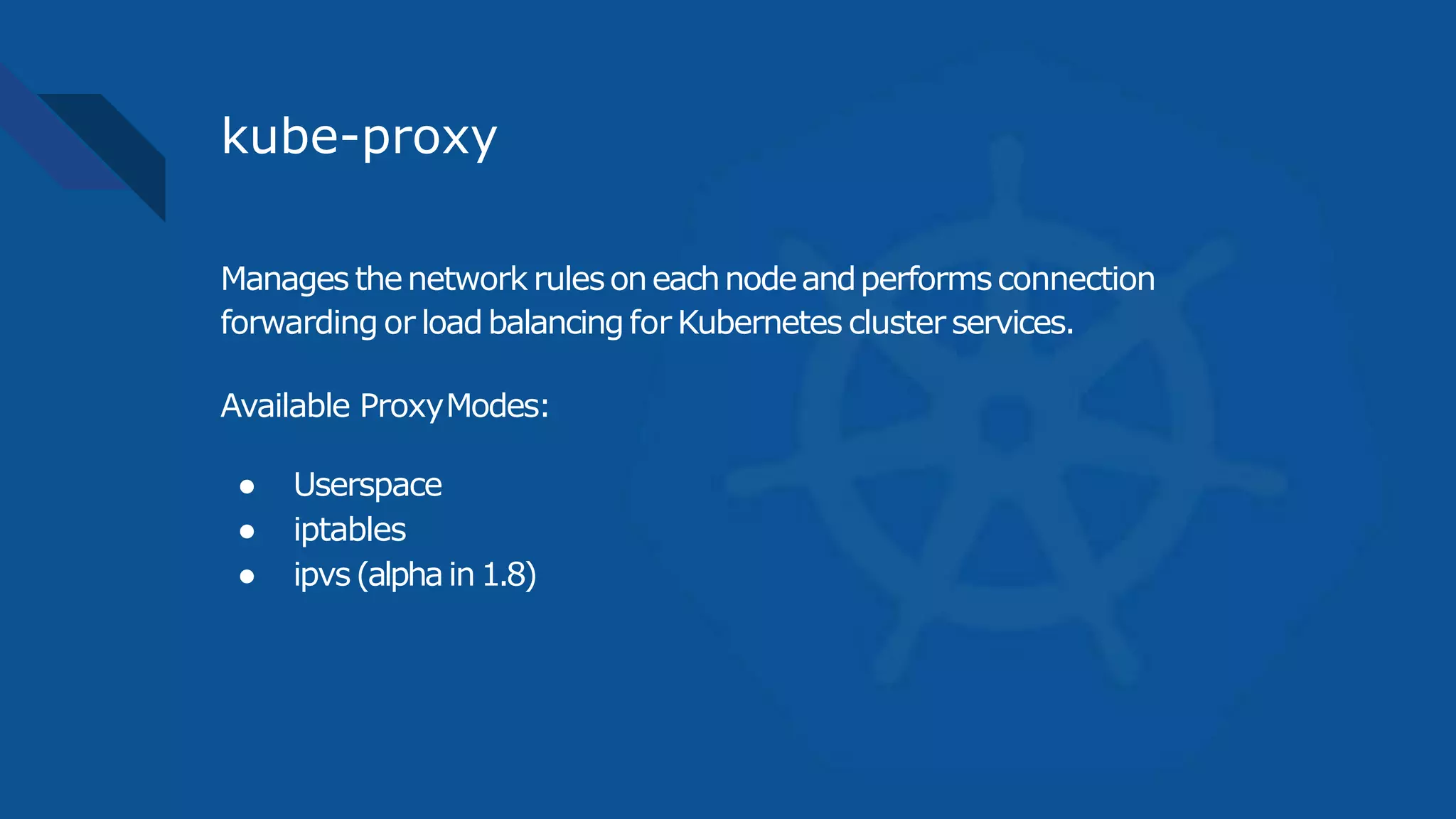 kube-proxy
Manages thenetwork rulesoneachnodeandperformsconnection
forwarding or loadbalancingfor Kubernetes cluster services.
Available ProxyModes:
● Userspace
● iptables
● ipvs(alphain1.8)
 