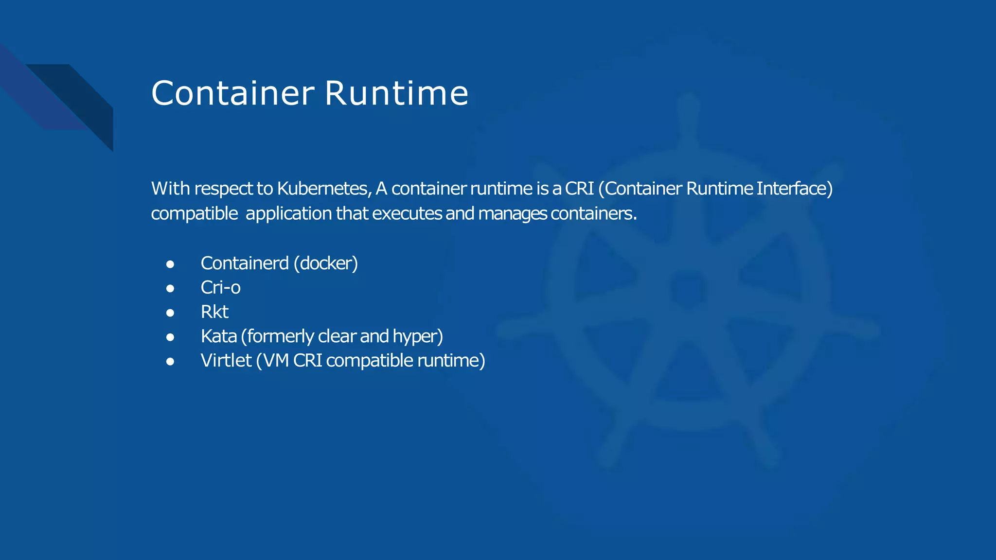 Container Runtime
With respect to Kubernetes,A containerruntime isaCRI (Container RuntimeInterface)
compatible application that executesandmanagescontainers.
● Containerd (docker)
● Cri-o
● Rkt
● Kata(formerlyclearandhyper)
● Virtlet (VM CRI compatible runtime)
 