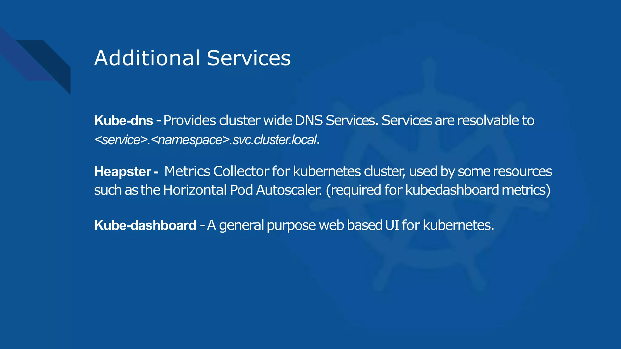 Additional Services
Kube-dns-Provides cluster wide DNS Services.Servicesareresolvable to
<service>.<namespace>.svc.cluster.local.
Heapster - Metrics Collector for kubernetes cluster, usedbysomeresources
suchastheHorizontal Pod Autoscaler. (required for kubedashboardmetrics)
Kube-dashboard -A generalpurpose webbasedUIfor kubernetes.
 