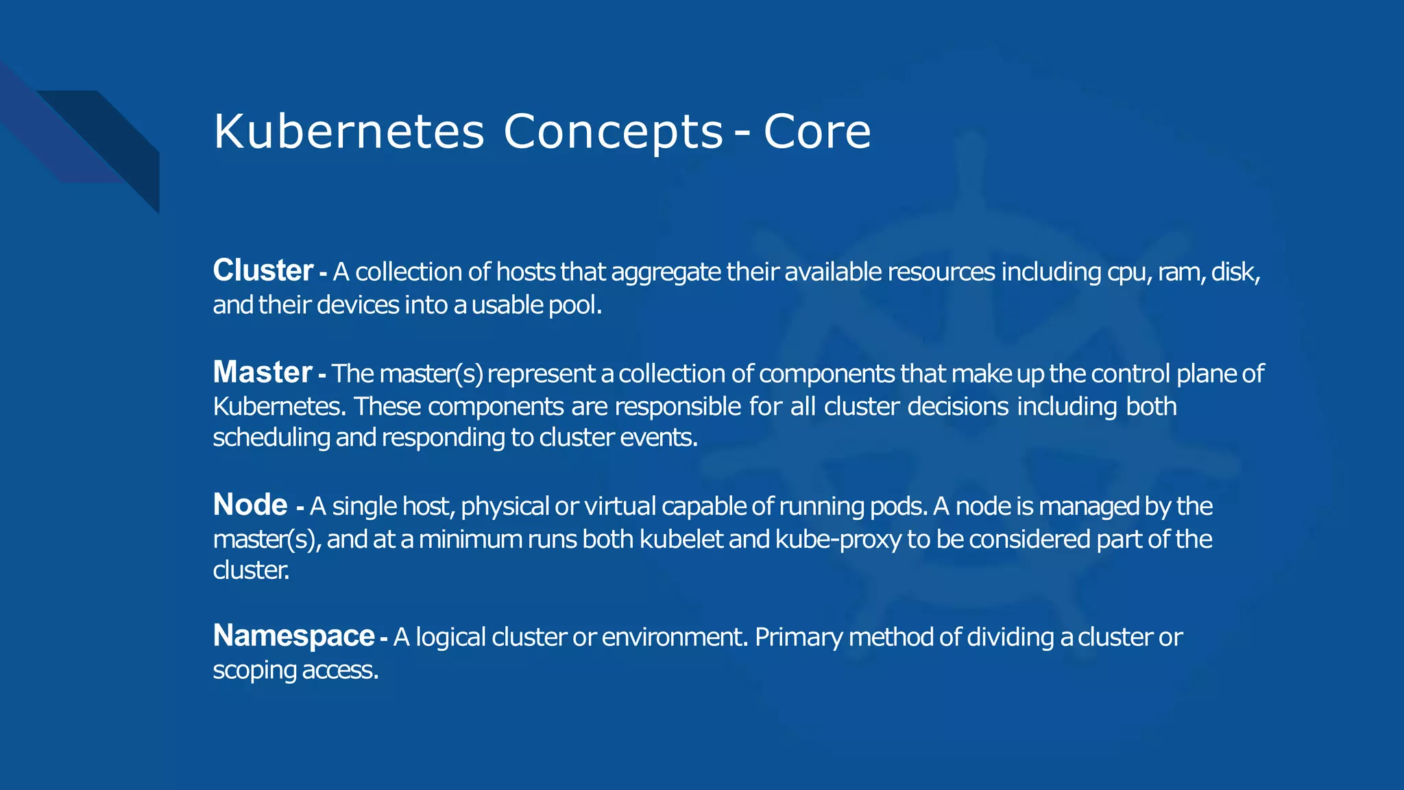 Kubernetes Concepts - Core
Cluster - A collection of hoststhat aggregate their available resources including cpu,ram,disk,
andtheir devicesinto ausablepool.
Master - The master(s)represent acollection of components that makeupthecontrol planeof
Kubernetes. These components are responsible for all cluster decisions including both
schedulingandresponding to cluster events.
Node - A singlehost,physicalor virtual capableof runningpods.A nodeismanagedbythe
master(s),andat aminimumrunsboth kubelet andkube-proxyto beconsidered part of the
cluster.
Namespace- A logical cluster or environment. Primarymethodof dividing acluster or
scopingaccess.
 