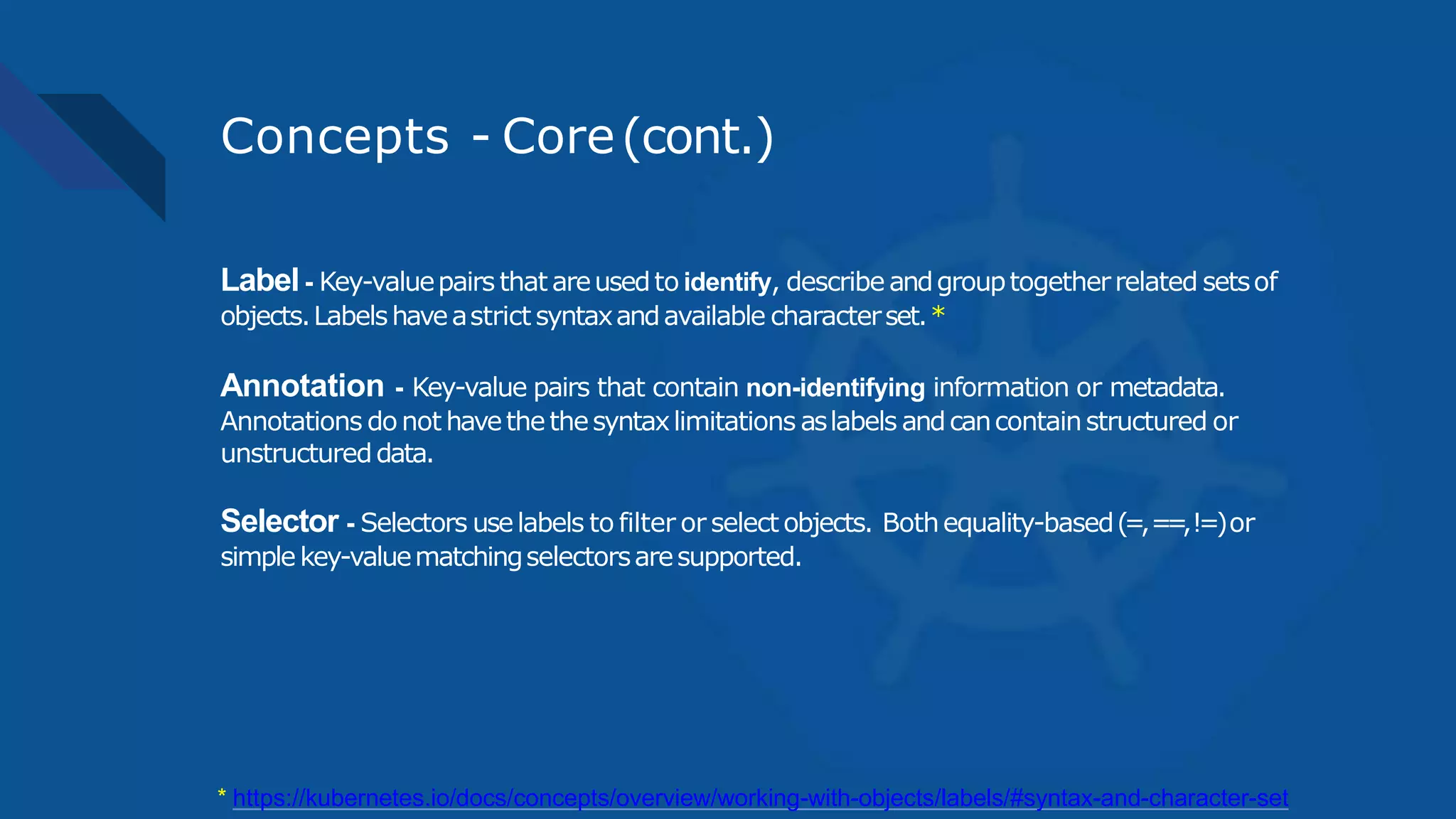 Concepts - Core(cont.)
Label- Key-valuepairs that areusedto identify, describe andgrouptogetherrelated setsof
objects.Labelshaveastrict syntaxandavailable characterset.*
Annotation - Key-value pairs that contain non-identifying information or metadata.
Annotations donot havethethesyntaxlimitations aslabels andcancontainstructured or
unstructureddata.
Selector - Selectors uselabels to filter or select objects. Bothequality-based(=,==,!=)or
simplekey-valuematchingselectorsaresupported.
* https://kubernetes.io/docs/concepts/overview/working-with-objects/labels/#syntax-and-character-set
 