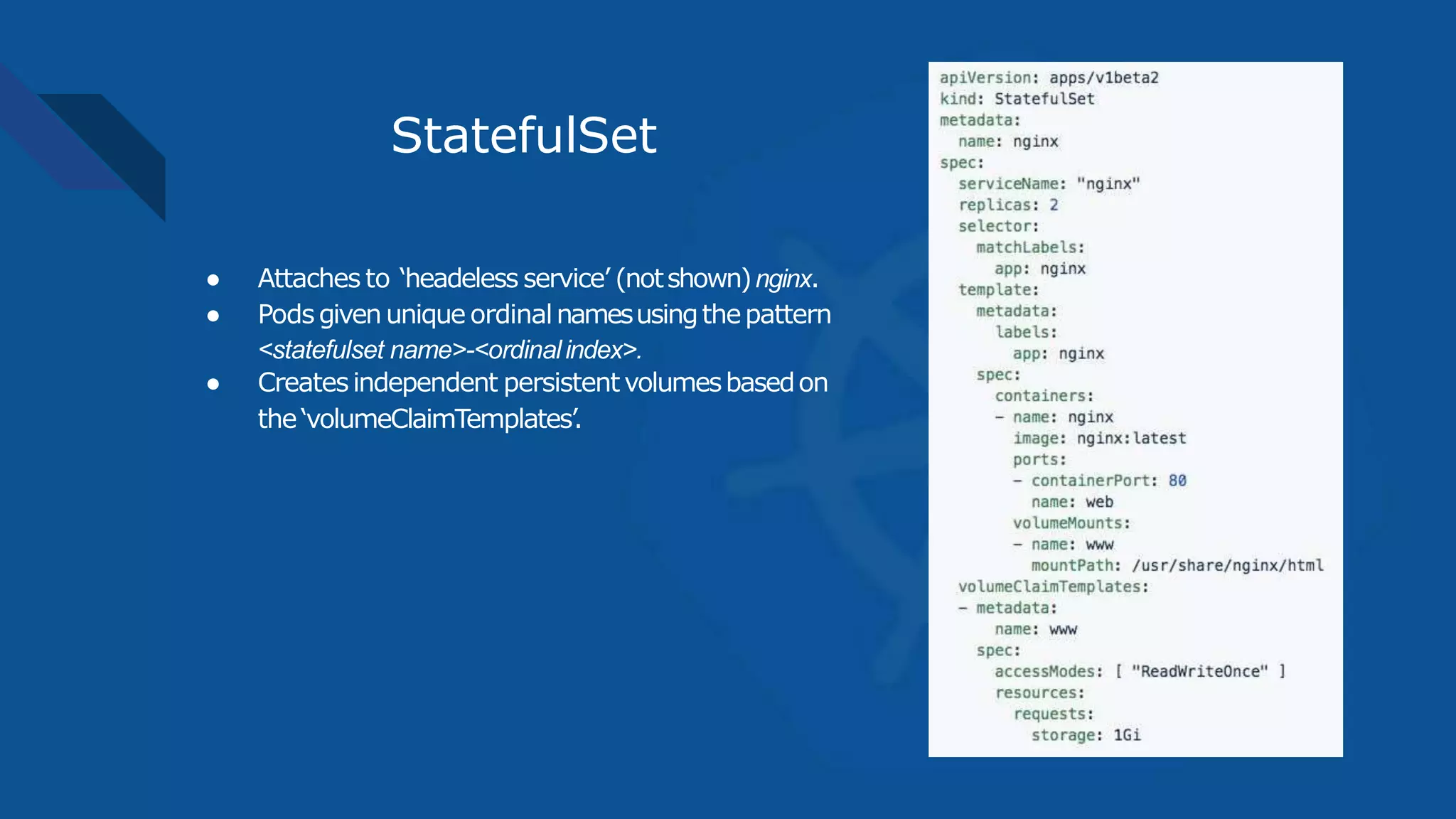 StatefulSet
● Attaches to ‘headeless service’ (notshown)nginx.
● Podsgivenunique ordinalnamesusingthepattern
<statefulset name>-<ordinalindex>.
● Createsindependent persistentvolumesbasedon
the‘volumeClaimTemplates’.
 