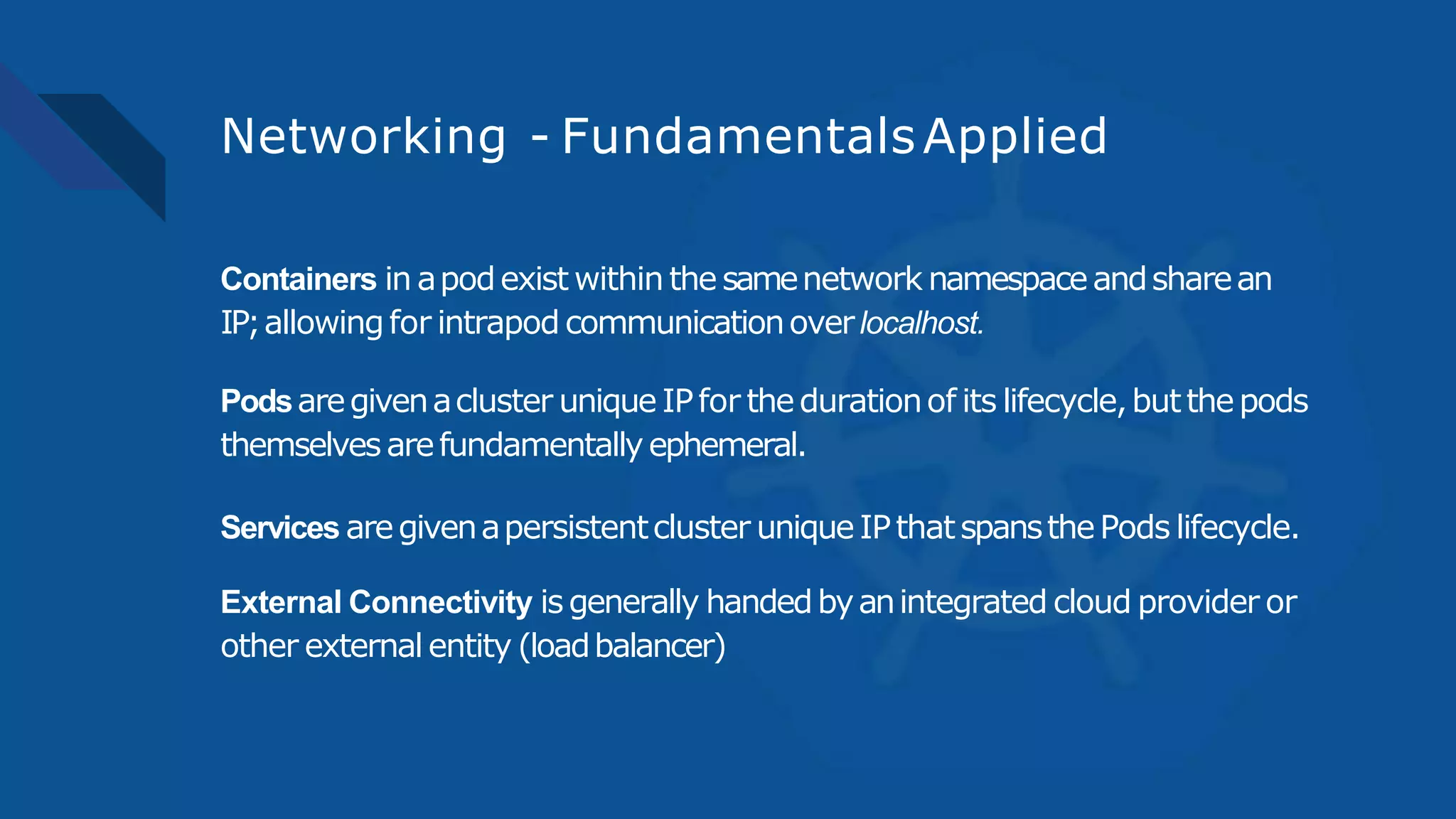 Networking - FundamentalsApplied
Containers in apodexist within thesamenetwork namespaceandsharean
IP;allowingfor intrapod communicationoverlocalhost.
Podsaregivenacluster uniqueIPfor thedurationof its lifecycle,butthepods
themselvesarefundamentallyephemeral.
Services aregivenapersistentcluster uniqueIPthatspansthePods lifecycle.
External Connectivity isgenerally handedbyanintegrated cloud provider or
other externalentity (loadbalancer)
 