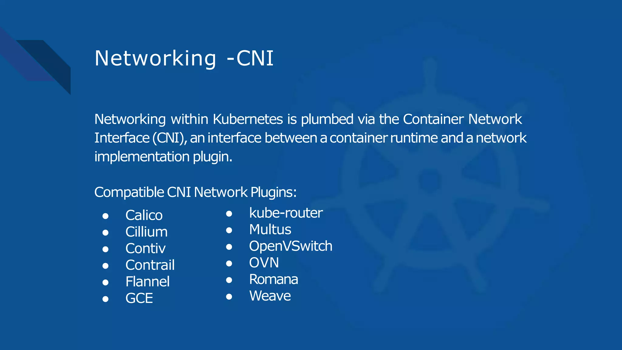 Networking -CNI
Networking within Kubernetes is plumbed via the Container Network
Interface(CNI),aninterface betweenacontainerruntime andanetwork
implementation plugin.
Compatible CNI Network Plugins:
● Calico
● Cillium
● Contiv
● Contrail
● Flannel
● GCE
● kube-router
● Multus
● OpenVSwitch
● OVN
● Romana
● Weave
 