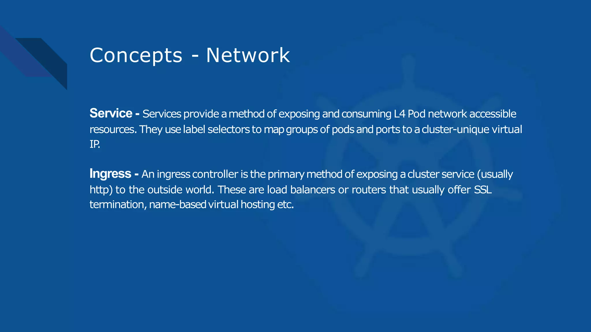 Concepts - Network
Service - Servicesprovide amethodof exposing andconsuming L4 Pod network accessible
resources. Theyuselabel selectorsto mapgroupsof podsandports to acluster-unique virtual
IP.
Ingress - An ingresscontroller is theprimarymethodof exposing acluster service (usually
http) to the outside world. These are load balancers or routers that usually offer SSL
termination,name-basedvirtualhostingetc.
 