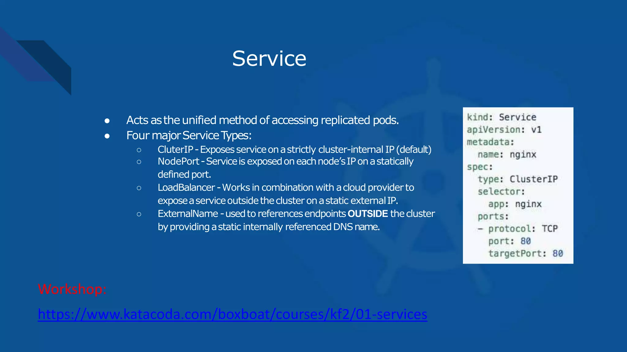 Service
● Acts astheunified methodof accessingreplicated pods.
● Four majorServiceTypes:
○ CluterIP-Exposesserviceonastrictly cluster-internal IP(default)
○ NodePort-Serviceis exposedoneachnode’sIPonastatically
definedport.
○ LoadBalancer -Works in combination with acloudproviderto
exposeaserviceoutsidethecluster onastatic externalIP.
○ ExternalName -usedto referencesendpointsOUTSIDE thecluster
byprovidingastatic internally referencedDNSname.
https://www.katacoda.com/boxboat/courses/kf2/01-services
Workshop:
 
