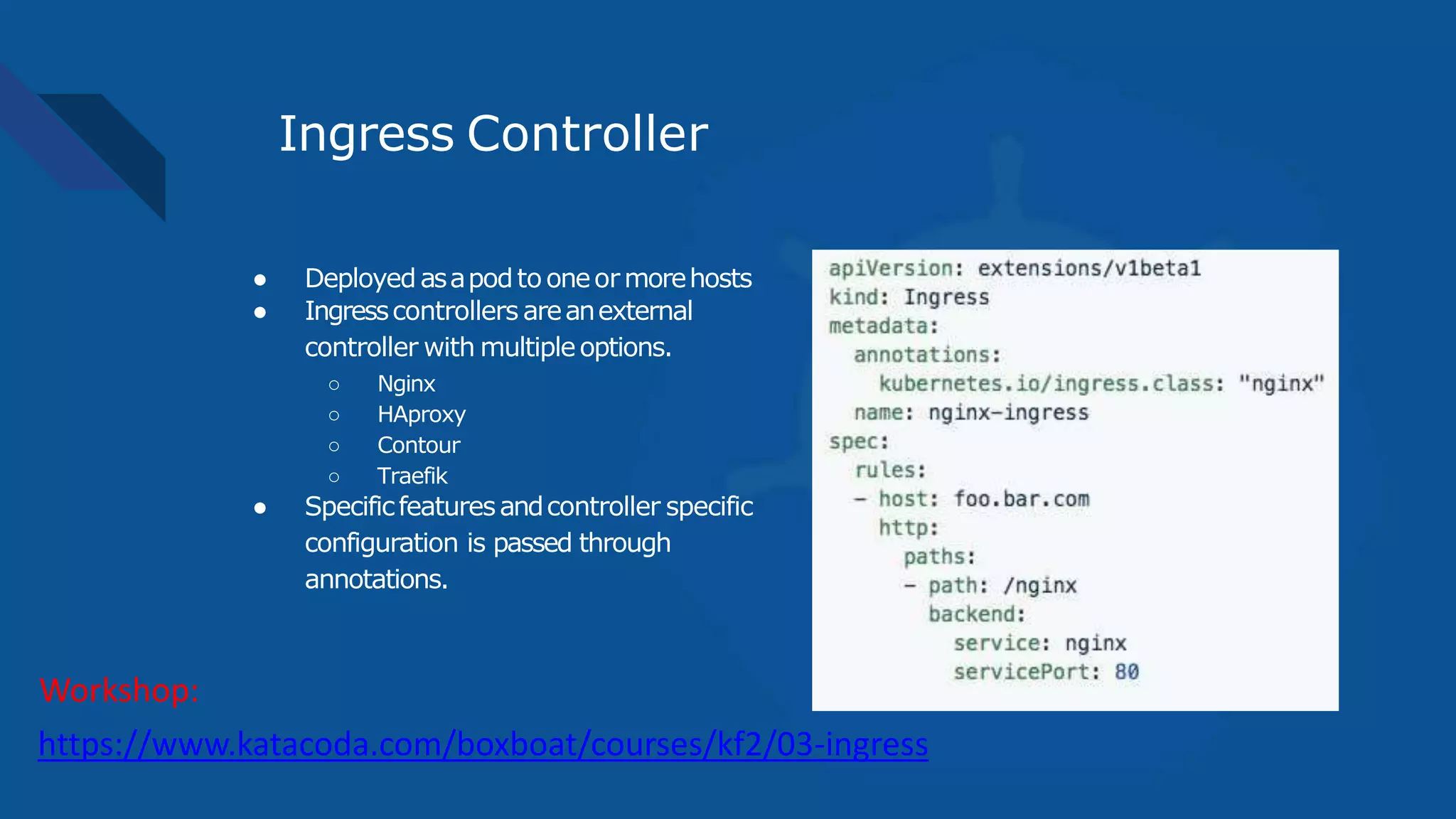Ingress Controller
● Deployedasapodtooneormorehosts
● Ingresscontrollers areanexternal
controller with multipleoptions.
○ Nginx
○ HAproxy
○ Contour
○ Traefik
● Specificfeaturesandcontroller specific
configuration is passed through
annotations.
https://www.katacoda.com/boxboat/courses/kf2/03-ingress
Workshop:
 