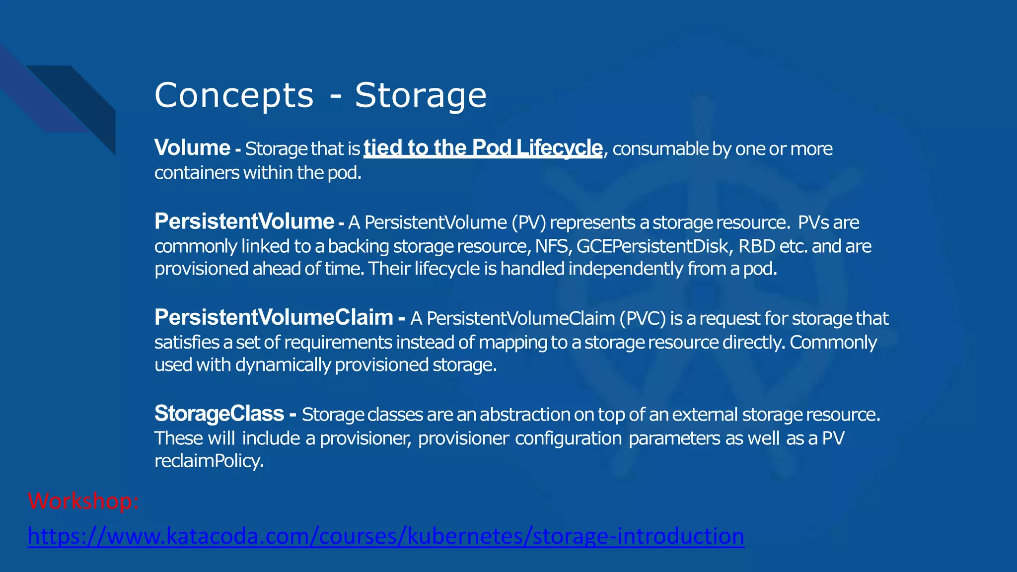 Concepts - Storage
Volume - Storagethat istied to the Pod Lifecycle, consumablebyoneor more
containerswithin thepod.
PersistentVolume- A PersistentVolume (PV)represents astorageresource. PVs are
commonly linked to abacking storageresource,NFS,GCEPersistentDisk, RBD etc.andare
provisionedaheadof time.Their lifecycle ishandledindependently fromapod.
PersistentVolumeClaim - A PersistentVolumeClaim(PVC)is arequest for storagethat
satisfiesaset of requirements insteadof mappingto astorageresourcedirectly.Commonly
usedwith dynamicallyprovisionedstorage.
StorageClass - Storageclassesareanabstractionontopof anexternal storageresource.
These will include a provisioner, provisioner configuration parameters as well as a PV
reclaimPolicy.
https://www.katacoda.com/courses/kubernetes/storage-introduction
Workshop:
 