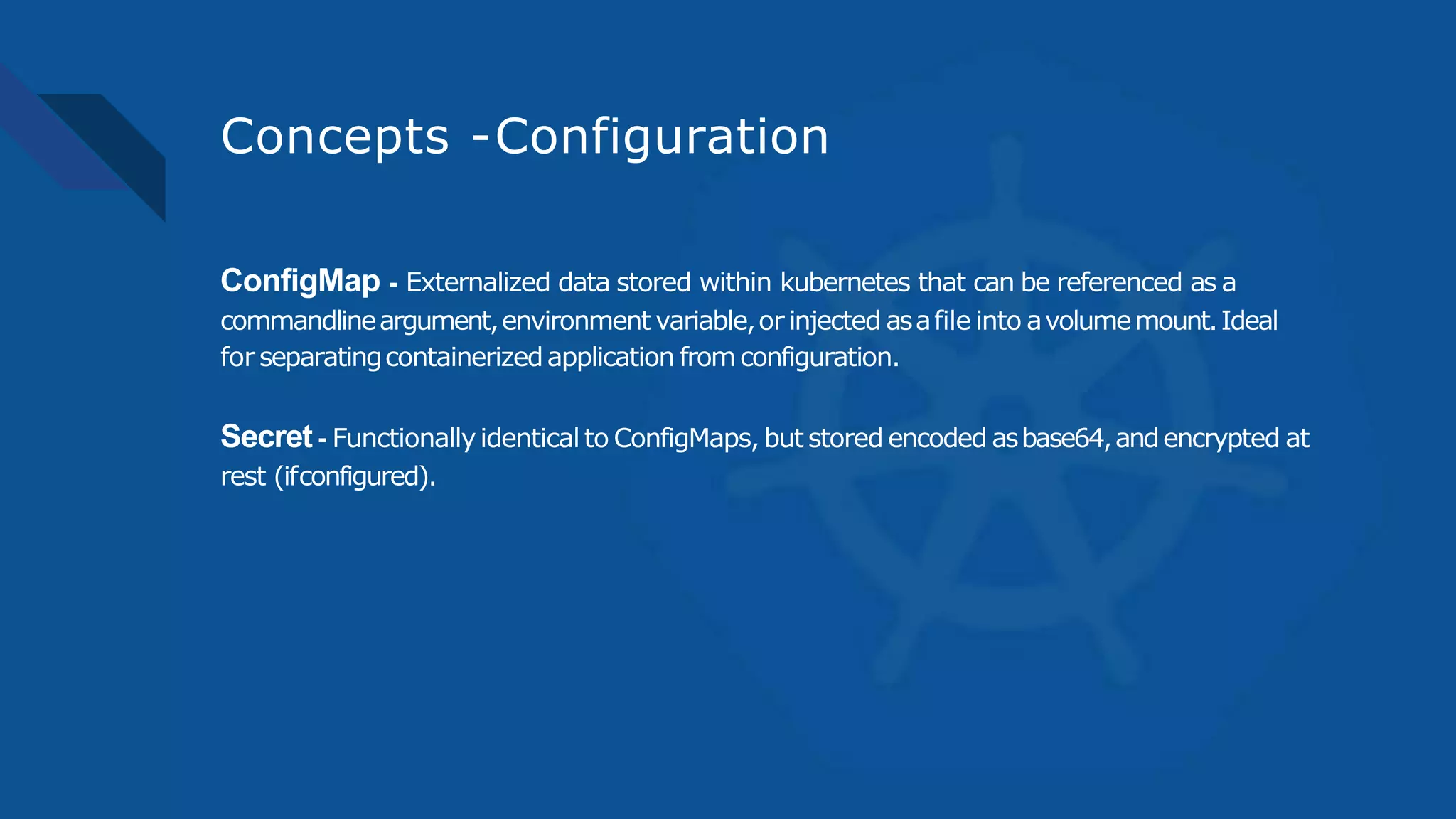 Concepts -Configuration
ConfigMap - Externalized data stored within kubernetes that can be referenced as a
commandlineargument,environment variable,or injected asafile into avolumemount.Ideal
for separatingcontainerizedapplication fromconfiguration.
Secret- Functionallyidenticalto ConfigMaps, but stored encoded asbase64,andencrypted at
rest (ifconfigured).
 