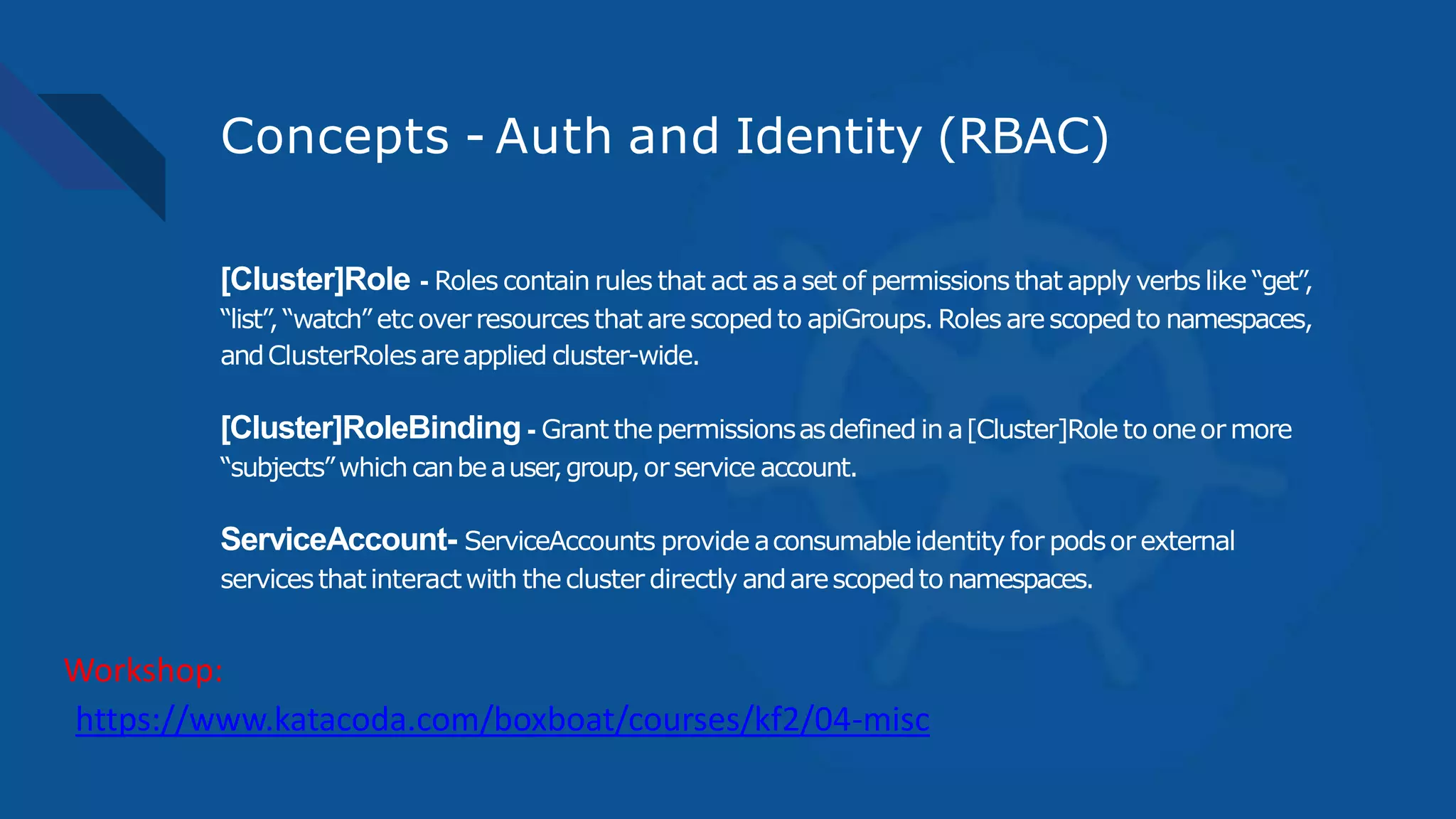 Concepts - Auth and Identity (RBAC)
[Cluster]Role - Roles contain rules that act asaset of permissions that apply verbs like “get”,
“list”,“watch” etc over resources that arescopedto apiGroups.Roles arescopedto namespaces,
andClusterRolesareapplied cluster-wide.
[Cluster]RoleBinding - Grant thepermissionsasdefined in a[Cluster]Role to oneor more
“subjects”whichcanbeauser,group,orservice account.
ServiceAccount- ServiceAccounts provide aconsumableidentity for podsor external
servicesthatinteractwith thecluster directly andarescopedto namespaces.
https://www.katacoda.com/boxboat/courses/kf2/04-misc
Workshop:
 