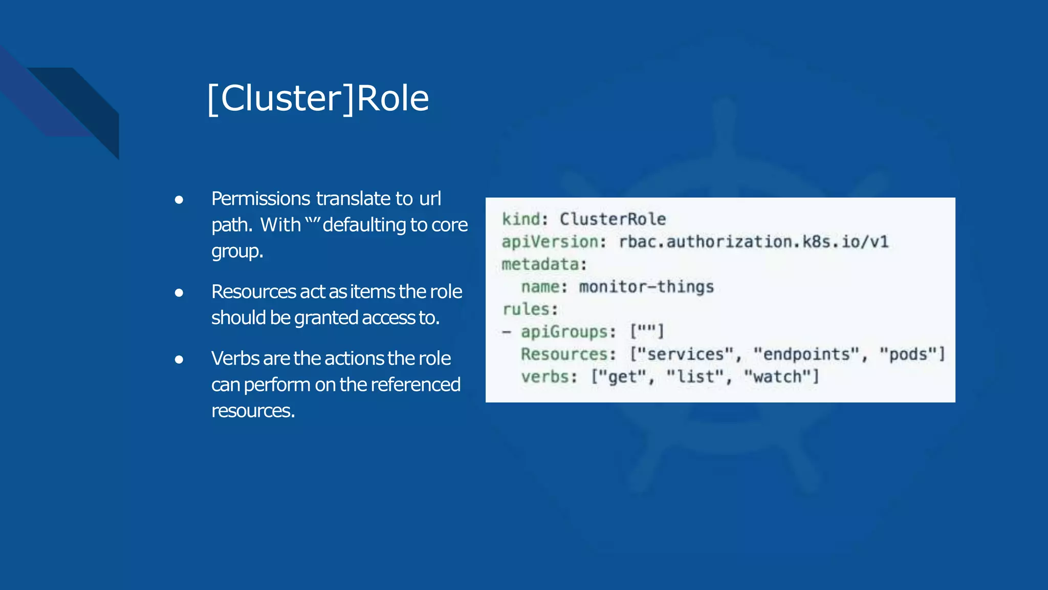 [Cluster]Role
● Permissions translate to url
path. With “”defaultingto core
group.
● Resourcesactasitemstherole
shouldbegrantedaccessto.
● Verbsaretheactionstherole
canperform onthereferenced
resources.
 
