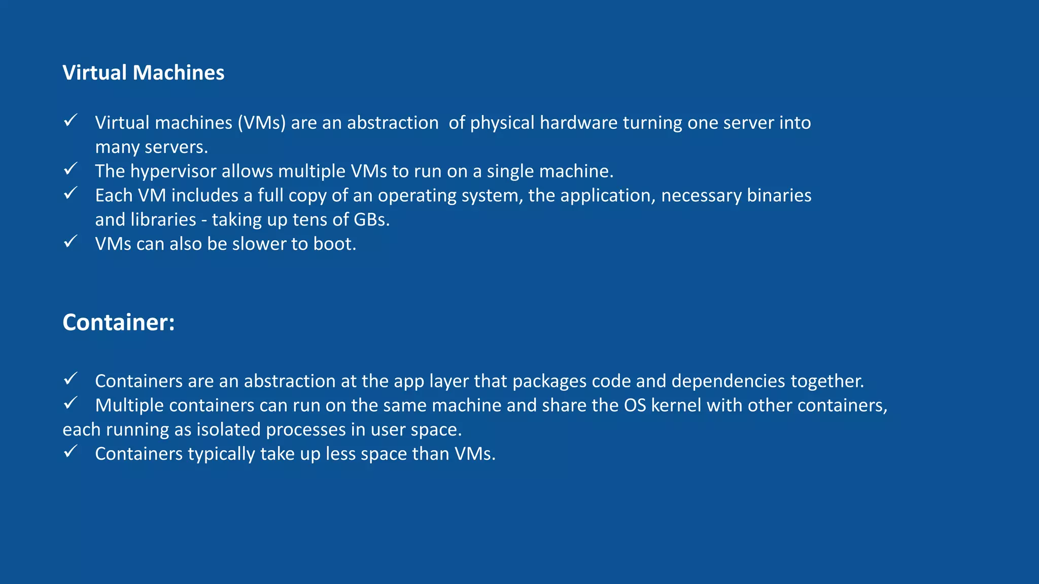 Container:
 Containers are an abstraction at the app layer that packages code and dependencies together.
 Multiple containers can run on the same machine and share the OS kernel with other containers,
each running as isolated processes in user space.
 Containers typically take up less space than VMs.
Virtual Machines
 Virtual machines (VMs) are an abstraction of physical hardware turning one server into
many servers.
 The hypervisor allows multiple VMs to run on a single machine.
 Each VM includes a full copy of an operating system, the application, necessary binaries
and libraries - taking up tens of GBs.
 VMs can also be slower to boot.
 