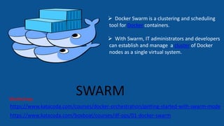 SWARM
https://www.katacoda.com/boxboat/courses/df-ops/01-docker-swarm
https://www.katacoda.com/courses/docker-orchestration/getting-started-with-swarm-mode
Workshop:
 Docker Swarm is a clustering and scheduling
tool for Docker containers.
 With Swarm, IT administrators and developers
can establish and manage a cluster of Docker
nodes as a single virtual system.
 