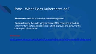 Intro - What Does Kubernetes do?
Kubernetes isthelinuxkernelof distributed systems.
Itabstractsawaytheunderlyinghardwareof thenodesandprovides a
uniform interface for applicationsto bebothdeployedandconsumethe
sharedpool of resources.
https://www.katacoda.com/loodse/courses/kubernetes/kubernetes-01-playground
Workshop:
 