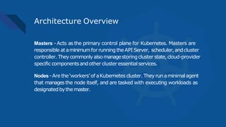 Architecture Overview
Masters -Acts as the primary control plane for Kubernetes. Masters are
responsible ataminimumfor runningtheAPI Server, scheduler,andcluster
controller. Theycommonly alsomanagestoringcluster state,cloud-provider
specific componentsandother cluster essentialservices.
Nodes-Are the‘workers’of aKubernetes cluster. They runaminimalagent
that manages the node itself, and are tasked with executing workloads as
designatedbythemaster.
 