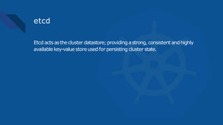 etcd
Etcd actsasthecluster datastore;providing astrong,consistent andhighly
availablekey-valuestoreusedfor persisting cluster state.
 