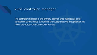 kube-controller-manager
The controller-manager is the primary daemon that manages all core
componentcontrol loops.Itmonitorsthecluster state viatheapiserverand
steersthecluster towardsthedesired state.
 