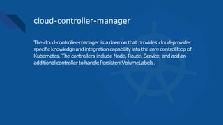 cloud-controller-manager
The cloud-controller-manager is a daemon that provides cloud-provider
specific knowledge andintegration capabilityinto thecorecontrol loop of
Kubernetes. The controllers include Node, Route, Service, and add an
additional controller to handlePersistentVolumeLabels.
 