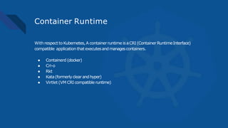 Container Runtime
With respect to Kubernetes,A containerruntime isaCRI (Container RuntimeInterface)
compatible application that executesandmanagescontainers.
● Containerd (docker)
● Cri-o
● Rkt
● Kata(formerlyclearandhyper)
● Virtlet (VM CRI compatible runtime)
 