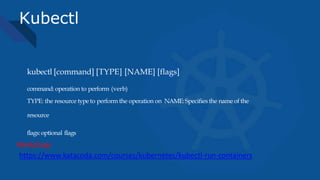 Kubectl
kubectl [command] [TYPE] [NAME] [flags]
command: operation to perform (verb)
TYPE: the resource type to perform the operation on NAME:Specifies the name of the
resource
flags:optional flags
https://www.katacoda.com/courses/kubernetes/kubectl-run-containers
Workshop:
 
