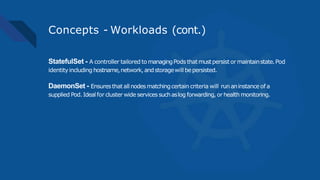 Concepts - Workloads (cont.)
StatefulSet - A controller tailored to managingPods thatmustpersistormaintainstate.Pod
identityincluding hostname,network,andstoragewill bepersisted.
DaemonSet - Ensuresthat all nodesmatchingcertain criteria will run aninstance of a
supplied Pod. Idealfor cluster wide services suchaslog forwarding, orhealth monitoring.
 