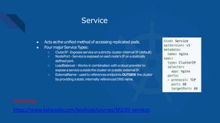 Service
● Acts astheunified methodof accessingreplicated pods.
● Four majorServiceTypes:
○ CluterIP-Exposesserviceonastrictly cluster-internal IP(default)
○ NodePort-Serviceis exposedoneachnode’sIPonastatically
definedport.
○ LoadBalancer -Works in combination with acloudproviderto
exposeaserviceoutsidethecluster onastatic externalIP.
○ ExternalName -usedto referencesendpointsOUTSIDE thecluster
byprovidingastatic internally referencedDNSname.
https://www.katacoda.com/boxboat/courses/kf2/01-services
Workshop:
 