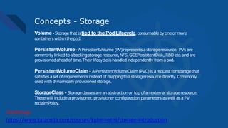 Concepts - Storage
Volume - Storagethat istied to the Pod Lifecycle, consumablebyoneor more
containerswithin thepod.
PersistentVolume- A PersistentVolume (PV)represents astorageresource. PVs are
commonly linked to abacking storageresource,NFS,GCEPersistentDisk, RBD etc.andare
provisionedaheadof time.Their lifecycle ishandledindependently fromapod.
PersistentVolumeClaim - A PersistentVolumeClaim(PVC)is arequest for storagethat
satisfiesaset of requirements insteadof mappingto astorageresourcedirectly.Commonly
usedwith dynamicallyprovisionedstorage.
StorageClass - Storageclassesareanabstractionontopof anexternal storageresource.
These will include a provisioner, provisioner configuration parameters as well as a PV
reclaimPolicy.
https://www.katacoda.com/courses/kubernetes/storage-introduction
Workshop:
 