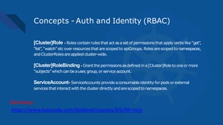 Concepts - Auth and Identity (RBAC)
[Cluster]Role - Roles contain rules that act asaset of permissions that apply verbs like “get”,
“list”,“watch” etc over resources that arescopedto apiGroups.Roles arescopedto namespaces,
andClusterRolesareapplied cluster-wide.
[Cluster]RoleBinding - Grant thepermissionsasdefined in a[Cluster]Role to oneor more
“subjects”whichcanbeauser,group,orservice account.
ServiceAccount- ServiceAccounts provide aconsumableidentity for podsor external
servicesthatinteractwith thecluster directly andarescopedto namespaces.
https://www.katacoda.com/boxboat/courses/kf2/04-misc
Workshop:
 