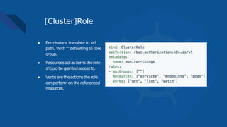 [Cluster]Role
● Permissions translate to url
path. With “”defaultingto core
group.
● Resourcesactasitemstherole
shouldbegrantedaccessto.
● Verbsaretheactionstherole
canperform onthereferenced
resources.
 