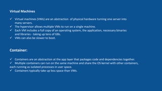 Container:
 Containers are an abstraction at the app layer that packages code and dependencies together.
 Multiple containers can run on the same machine and share the OS kernel with other containers,
each running as isolated processes in user space.
 Containers typically take up less space than VMs.
Virtual Machines
 Virtual machines (VMs) are an abstraction of physical hardware turning one server into
many servers.
 The hypervisor allows multiple VMs to run on a single machine.
 Each VM includes a full copy of an operating system, the application, necessary binaries
and libraries - taking up tens of GBs.
 VMs can also be slower to boot.
 