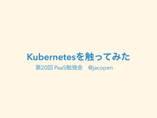 Kubernetesを触ってみた 
第20回 PaaS勉強会　@jacopen 
 