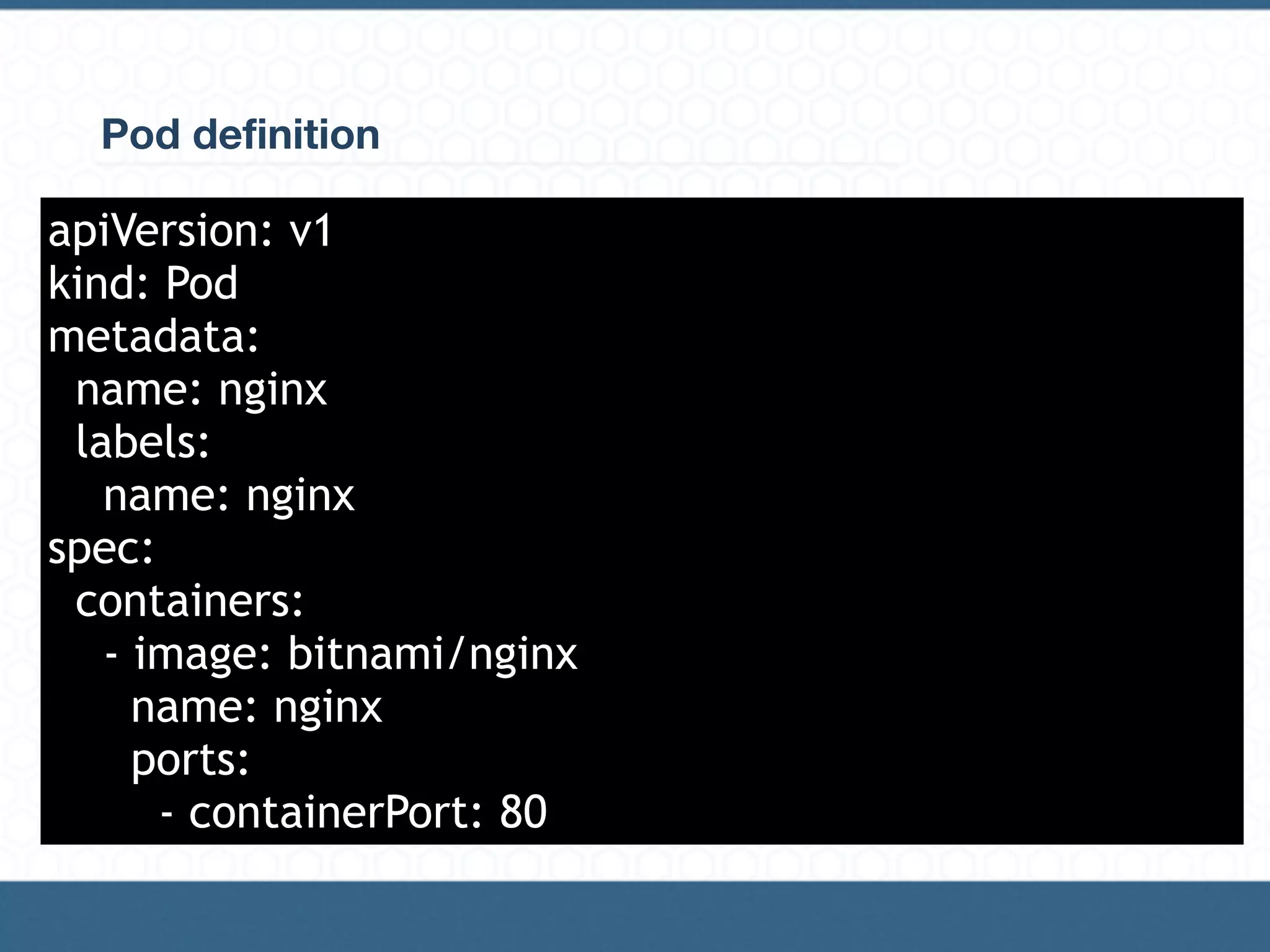 Pod definition
It’s a definition of a desired state. Kubernetes is in charge of having the
current state as the desired state.
Template example:
apiVersion: v1
kind: Pod
metadata:
name: nginx
labels:
name: nginx
spec:
containers:
- image: bitnami/nginx
name: nginx
ports:
- containerPort: 80
 