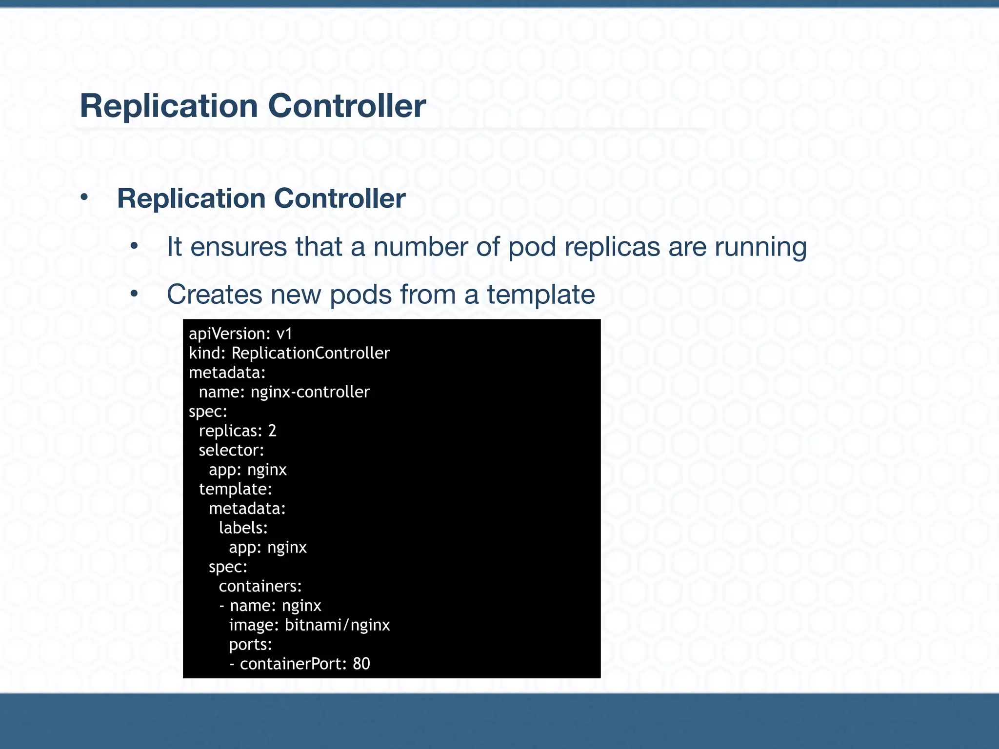 Replication Controller
• Replication Controller
• It ensures that a number of pod replicas are running

• Creates new pods from a template
apiVersion: v1
kind: ReplicationController
metadata:
name: nginx-controller
spec:
replicas: 2
selector:
app: nginx
template:
metadata:
labels:
app: nginx
spec:
containers:
- name: nginx
image: bitnami/nginx
ports:
- containerPort: 80
 