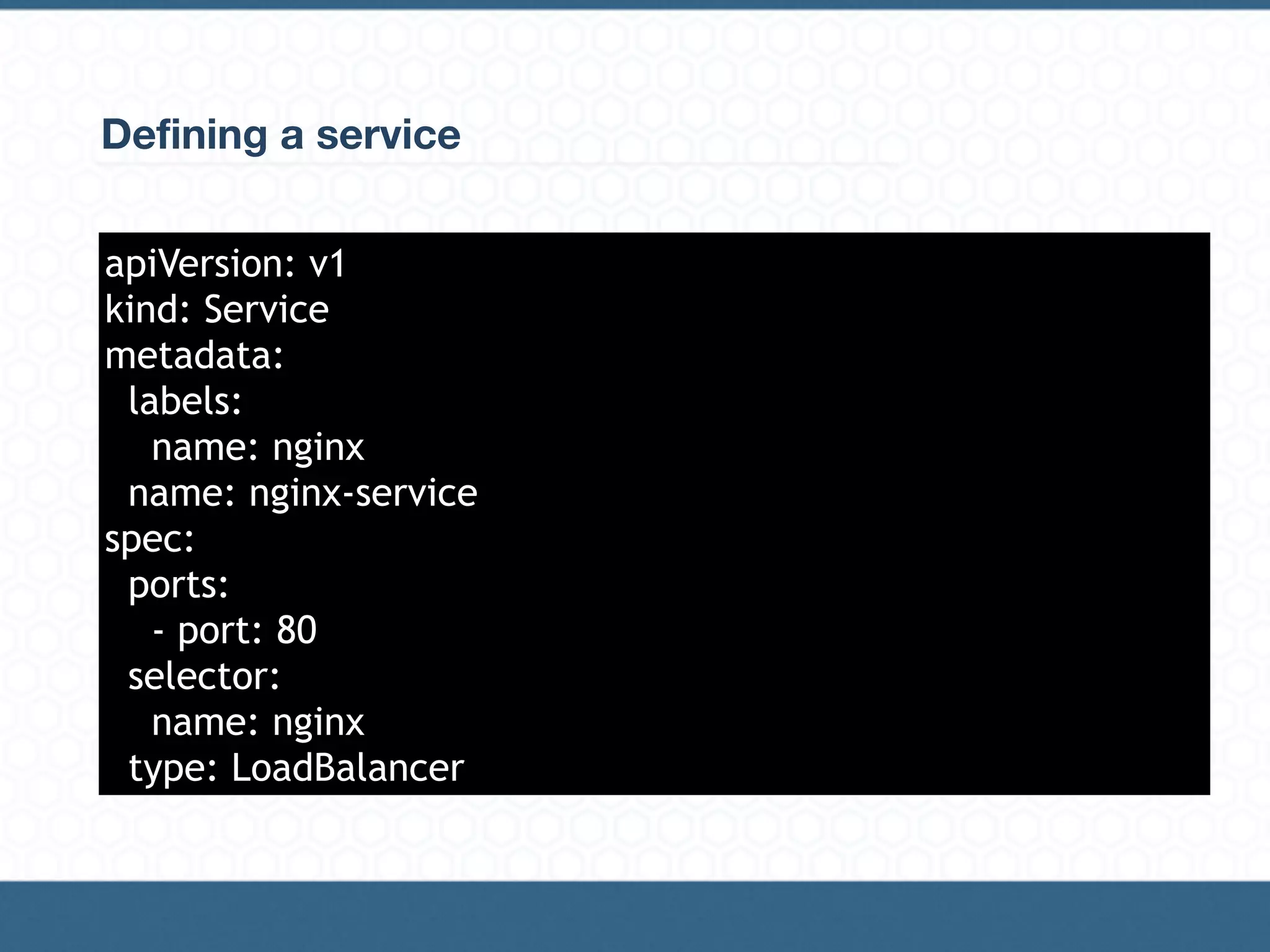 Defining a service
apiVersion: v1
kind: Service
metadata:
labels:
name: nginx
name: nginx-service
spec:
ports:
- port: 80
selector:
name: nginx
type: LoadBalancer
 