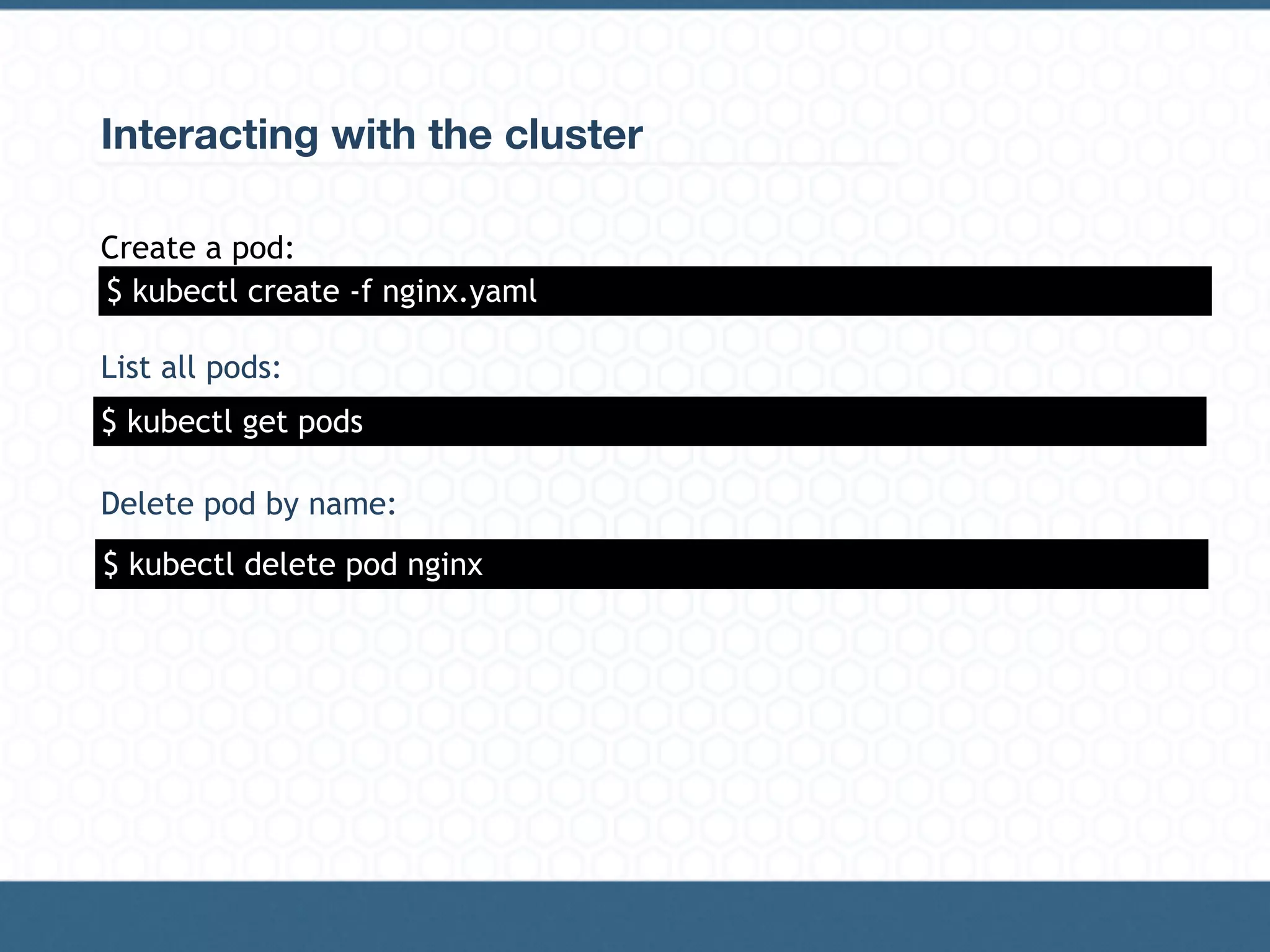 Interacting with the cluster
Create a pod:
List all pods:
Delete pod by name:
$ kubectl get pods
$ kubectl create -f nginx.yaml
$ kubectl delete pod nginx
 
