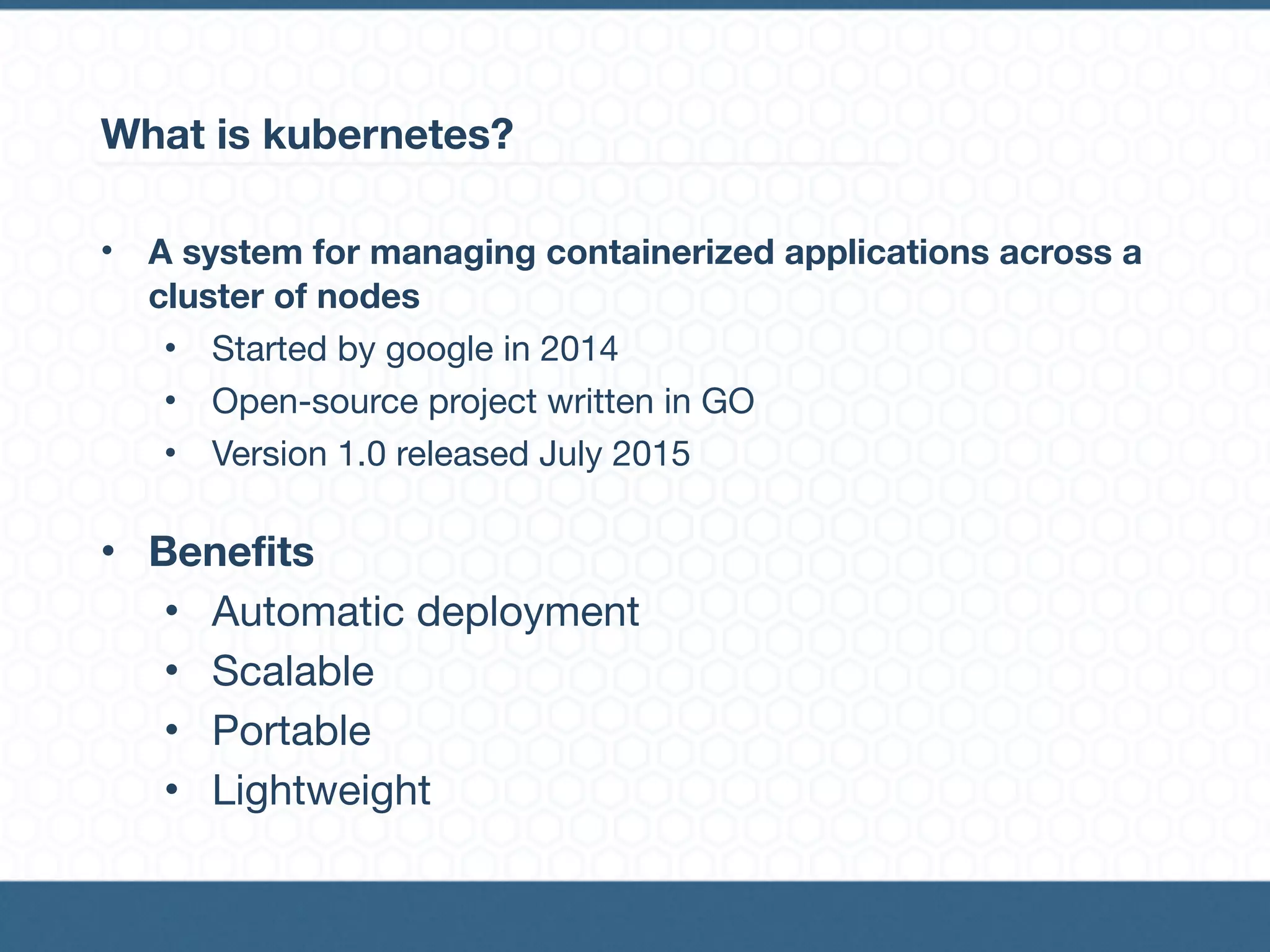 What is kubernetes?
• A system for managing containerized applications across a
cluster of nodes
• Started by google in 2014

• Open-source project written in GO

• Version 1.0 released July 2015

• Benefits
• Automatic deployment

• Scalable

• Portable

• Lightweight
 