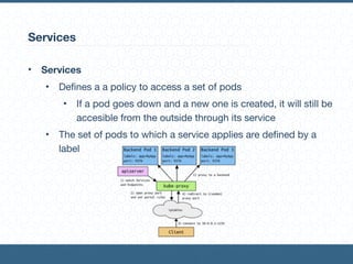 Services
• Services
• Defines a a policy to access a set of pods

• If a pod goes down and a new one is created, it will still be
accesible from the outside through its service

• The set of pods to which a service applies are defined by a
label
 