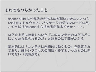 それでもつらかったこと
• docker build に外部依存があるのが解決できないとつら
い(依存ミドルウェア、パッケージのダウンロードなど)
。やっぱりReleaseすら担当者が作るべきか・・・。
• ログを上手に収集しないと「このコンテナのログはどこ
にいったら見られるのだ」と辿るのに手間がかかる
• 基本的には「コンテナは永続的に動くもの」を想定され
ており、細かいプロセスの開始・終了といったものは向
いてない（現時点で)。
 