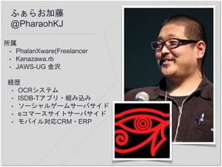 ふぁらお加藤
@PharaohKJ
所属
• PhalanXware(Freelancer
• Kanazawa.rb
• JAWS-UG 金沢
経歴
• OCRシステム
• ISDB-Tアプリ・組み込み
• ソーシャルゲームサーバサイド
• eコマースサイトサーバサイド
• モバイル対応CRM・ERP
 