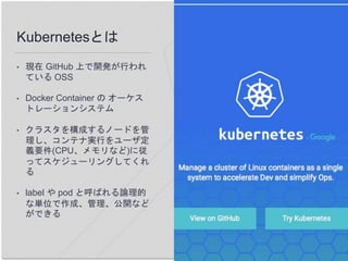 Kubernetesとは
• 現在 GitHub 上で開発が行われ
ている OSS
• Docker Container の オーケス
トレーションシステム
• クラスタを構成するノードを管
理し、コンテナ実行をユーザ定
義要件(CPU、メモリなど)に従
ってスケジューリングしてくれ
る
• label や pod と呼ばれる論理的
な単位で作成、管理、公開など
ができる
 